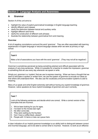 _________________________________________________________________________________
5
Section 2 Language Analysis and Awareness
A Grammar
Section A of this unit aims to:
• highlight the value of explicit grammatical knowledge in English language teaching
• identify different word classes
• clarify the distinction between lexical and auxiliary verbs
• highlight different verb forms
• clarify the construction of different verb phrases
• illustrate the relationship between grammatical form and meaning.
Overview
A lot of negative connotations surround the word ‘grammar’. They are often associated with learning
experiences in English language or second language classes when we were at primary or high
school.
Task 6
Make a list of associations you have with the word ‘grammar’. (They may not all be negative!)
Grammar is sometimes perceived as being something abstract and difficult associated with the
analysis of very long sentences. While it is possible for a teacher to create this impression, grammar
is something that we use every day whenever we speak or write.
Simply put, grammar is a ‘system’ that we use to express meaning. When we have a thought that we
want to articulate in spoken or written form, we use the system of grammar to encode our ideas so
that others will understand them. We also use the vocabulary and pronunciation systems to add to
meaning.
Many of us speak and write English extremely well without having any explicit knowledge of grammar.
However, native speakers do have implicit knowledge of grammar and use it correctly.
Task 7
Look at the following sentences and decide which are correct. Write a correct version of the
examples that are incorrect.
1. We’ve been looking for you for ages.
2. I’ve been to the movies last night.
3. He often come late.
4. They were waiting by the fountain.
5. Can I have a coffee black, please?
6. People with 12 items or less can queue here.
A clear indication of our implicit grammar knowledge is our ability both to distinguish between correct
and incorrect language, and to be able to correct what is incorrect. However, to work as an effective
 