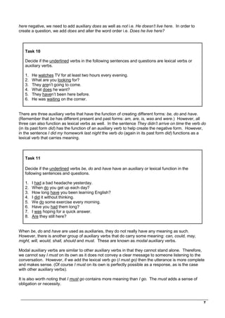 _________________________________________________________________________________
7
here negative, we need to add auxiliary does as well as not i.e. He doesn’t live here. In order to
create a question, we add does and alter the word order i.e. Does he live here?
Task 10
Decide if the underlined verbs in the following sentences and questions are lexical verbs or
auxiliary verbs.
1. He watches TV for at least two hours every evening.
2. What are you looking for?
3. They aren’t going to come.
4. What does he want?
5. They haven’t been here before.
6. He was waiting on the corner.
There are three auxiliary verbs that have the function of creating different forms: be, do and have.
(Remember that be has different present and past forms: am, are, is, was and were.) However, all
three can also function as lexical verbs as well. In the sentence They didn’t arrive on time the verb do
(in its past form did) has the function of an auxiliary verb to help create the negative form. However,
in the sentence I did my homework last night the verb do (again in its past form did) functions as a
lexical verb that carries meaning.
Task 11
Decide if the underlined verbs be, do and have have an auxiliary or lexical function in the
following sentences and questions.
1. I had a bad headache yesterday.
2. When do you get up each day?
3. How long have you been learning English?
4. I did it without thinking.
5. We do some exercise every morning.
6. Have you had them long?
7. I was hoping for a quick answer.
8. Are they still here?
When be, do and have are used as auxiliaries, they do not really have any meaning as such.
However, there is another group of auxiliary verbs that do carry some meaning: can, could, may,
might, will, would, shall, should and must. These are known as modal auxiliary verbs.
Modal auxiliary verbs are similar to other auxiliary verbs in that they cannot stand alone. Therefore,
we cannot say I must on its own as it does not convey a clear message to someone listening to the
conversation. However, if we add the lexical verb go (I must go) then the utterance is more complete
and makes sense. (Of course I must on its own is perfectly possible as a response, as is the case
with other auxiliary verbs).
It is also worth noting that I must go contains more meaning than I go. The must adds a sense of
obligation or necessity.
 