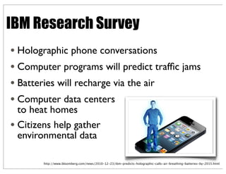 IBM Research Survey
• Holographic phone conversations
• Computer programs will predict trafﬁc jams
• Batteries will recharge via the air
• Computer data centers
to heat homes
• Citizens help gather
environmental data
http://www.bloomberg.com/news/2010-12-23/ibm-predicts-holographic-calls-air-breathing-batteries-by-2015.html
 