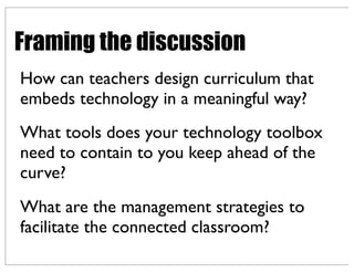 How can teachers design curriculum that
embeds technology in a meaningful way?
What tools does your technology toolbox
need to contain to you keep ahead of the
curve?
What are the management strategies to
facilitate the connected classroom?
Framing the discussion
 