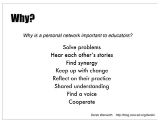 Solve problems
Hear each other’s stories
Find synergy
Keep up with change
Reﬂect on their practice
Shared understanding
Find a voice
Cooperate
Derek Wenwoth http://blog.core-ed.org/derek/
Why?
Why is a personal network important to educators?
 