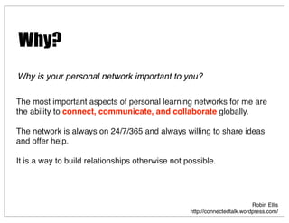 The most important aspects of personal learning networks for me are
the ability to connect, communicate, and collaborate globally.
The network is always on 24/7/365 and always willing to share ideas
and offer help.
It is a way to build relationships otherwise not possible.
Robin Ellis
http://connectedtalk.wordpress.com/
Why is your personal network important to you?
Why?
 