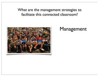 Management
What are the management strategies to
facilitate this connected classroom?
 
