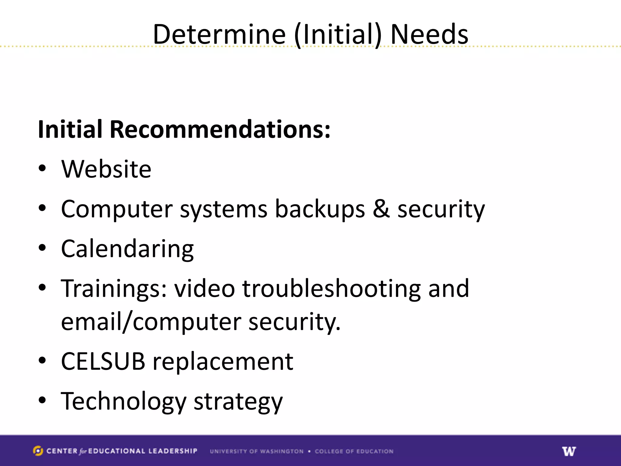Determine (Initial) Needs


Initial Recommendations:
• Website
• Computer systems backups & security
• Calendaring
• Trainings: video troubleshooting and
  email/computer security.
• CELSUB replacement
• Technology strategy
 
