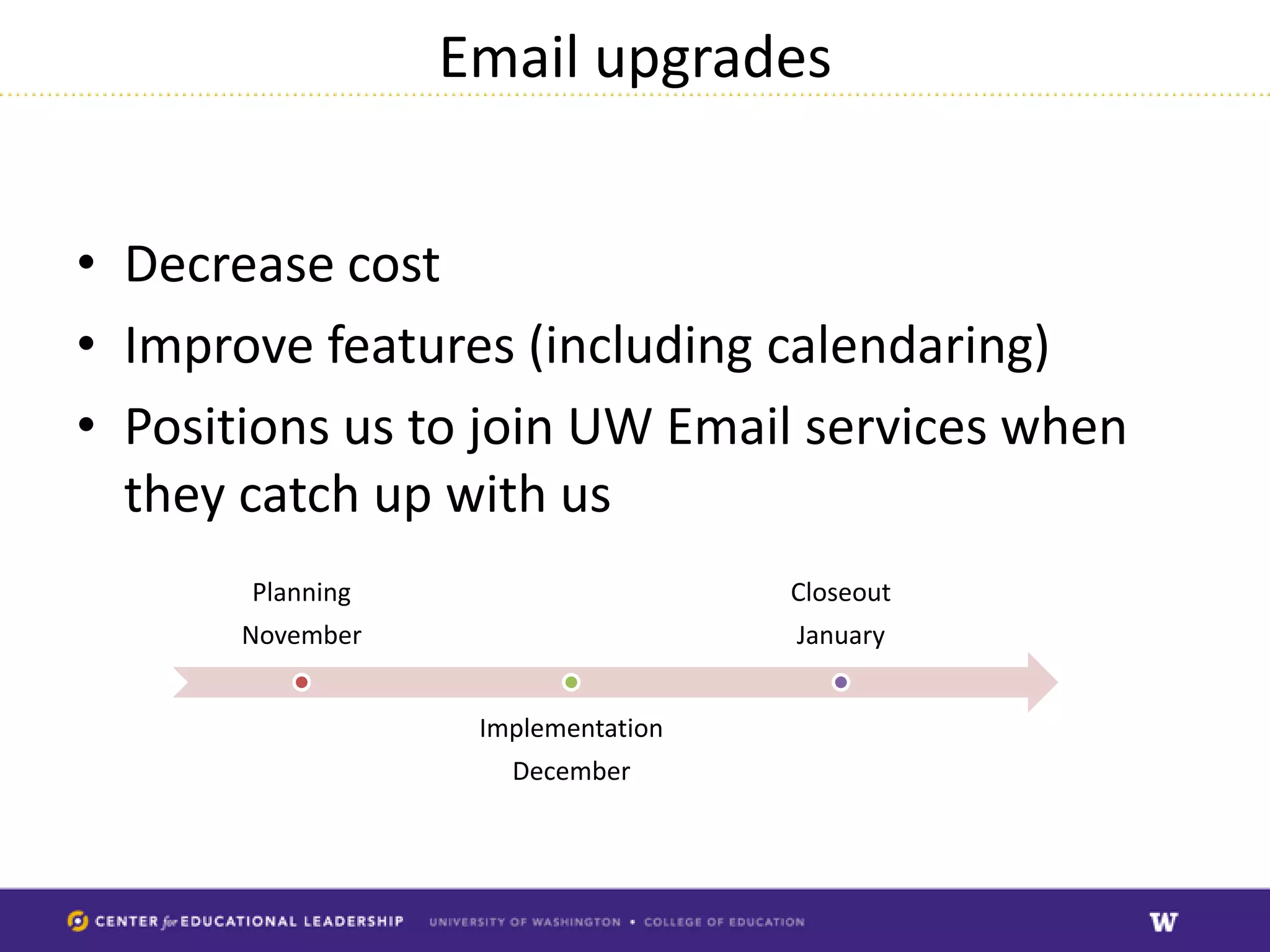 Email upgrades


• Decrease cost
• Improve features (including calendaring)
• Positions us to join UW Email services when
  they catch up with us
       Planning                     Closeout
       November                     January


                   Implementation
                     December
 