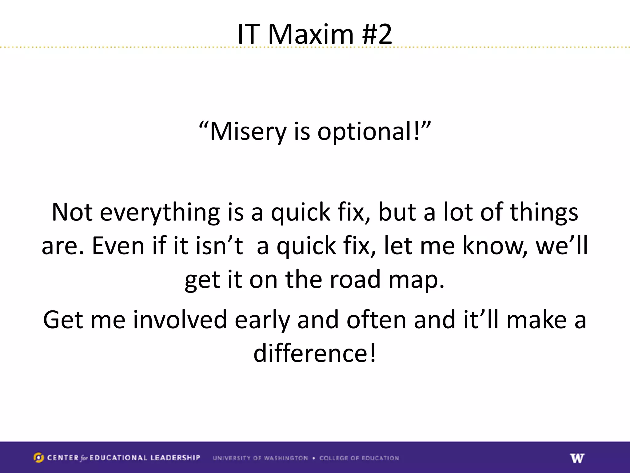 IT Maxim #2


               “Misery is optional!”

 Not everything is a quick fix, but a lot of things
are. Even if it isn’t a quick fix, let me know, we’ll
               get it on the road map.
Get me involved early and often and it’ll make a
                      difference!
 