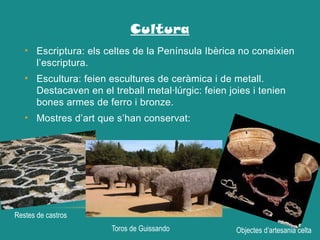 Cultura
• Escriptura: els celtes de la Península Ibèrica no coneixien
l’escriptura.
• Escultura: feien escultures de ceràmica i de metall.
Destacaven en el treball metal·lúrgic: feien joies i tenien
bones armes de ferro i bronze.
• Mostres d’art que s’han conservat:
Restes de castros
Toros de Guissando Objectes d’artesania celta
 
