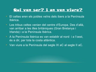 Qui van ser? I on van viure?
• El celtes eren els pobles veïns dels ibers a la Península
Ibèrica.
• Les tribus celtes venien del centre d’Europa. Des d’allà,
van arribar a les illes britàniques (Gran Bretanya i
Irlanda) i a la Península Ibèrica.
• A la Península Ibèrica es van establir al nord i a l’oest,
és a dir, per tota la costa atlàntica.
• Van viure a la Península del segle IX aC al segle II aC.
 