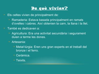 De què vivien?
• Els celtes vivien de principalment de:
• Ramaderia: Estava basada principalment en ramats
d’ovelles i cabres. Així obtenien la carn, la llana i la llet.
• També es dedicaven a:
• Agricultura: Era una activitat secundària i segurament
duien a terme les dones.
• Artesania:
• Metal·lúrgia: Eren uns gran experts en el treball del
bronze i el ferro.
• Ceràmica.
• Teixits.
 