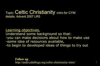 Topic:  Celtic Christianity  -intro for CYM details: Advent 2007 LR5 Learning objectives.   Understand some background so that: -you can make decisions about how to make use -some idea of resources available,  -to begin to developed ideas of things to try out Follow up http://andii.edublogs.org/celtic-christianity-intro/ 