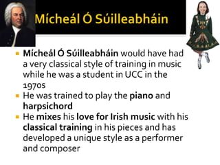 Mícheál Ó SúilleabháinMícheál Ó Súilleabháin would have had a very classical style of training in music while he was a student in UCC in the 1970sHe was trained to play the piano and harpsichordHe mixes his love for Irish music with his classical training in his pieces and has developed a unique style as a performer and composer