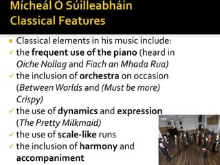 Mícheál Ó Súilleabháin  Classical FeaturesClassical elements in his music include: the frequent use of the piano (heard in OicheNollagand Fiach an MhadaRua)