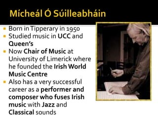 Mícheál Ó SúilleabháinBorn in Tipperary in 1950Studied music in UCC and Queen’sNow Chair of Music at University of Limerick where he founded the Irish World Music CentreAlso has a very successful career as a performer and composer who fuses Irish music with Jazz and Classical sounds
