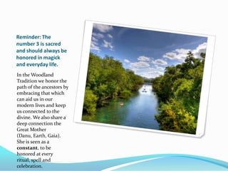 Reminder: The
number 3 is sacred
and should always be
honored in magick
and everyday life.
In the Woodland
Tradition we honor the
path of the ancestors by
embracing that which
can aid us in our
modern lives and keep
us connected to the
divine. We also share a
deep connection the
Great Mother
(Danu, Earth, Gaia).
She is seen as a
constant, to be
honored at every
ritual, spell and
celebration.
 