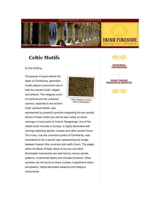 IRISHFIRESIDE E-NEWSLETTER




   Celtic Motifs

by Kat Behling


Thousands of years before the
dawn of Christianity, geometric
motifs played a prominent role in
both the ancient Celts’ religion
and artwork. The religious union
of mankind and the universal
cosmos, essential to the ancient
Celts’ spiritual beliefs, was
represented by powerful symbols integrating the two worlds.
Some of these motifs can still be seen today on stone
carvings in many parts of Ireland. Newgrange, one of the
oldest burial mounds in Europe, is highly-decorated with
carvings depicting spirals, crosses and other ancient icons.
The cross, now the universal symbol of Christianity, was
considered to be a sacred sign representing the bridge
between heaven (the universe) and earth (man). The pages
within the Book of Kells, Book of Durrow and other
illuminated manuscripts are adorned by various spirals,
patterns, ornamental letters and intricate knotwork. Other
symbols can be found on stone crosses, magnificent cloths
and jewelry, highly-decorated weapons and religious
monuments.
 