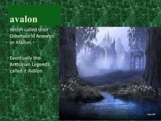 avalon
Welsh called their
Otherworld Annwyn
or Afallon.
Eventually the
Arthurian Legends
called it Avalon.

 