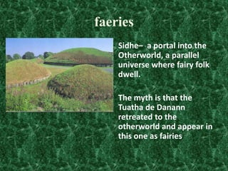 faeries
Sidhe– a portal into the
Otherworld, a parallel
universe where fairy folk
dwell.

The myth is that the
Tuatha de Danann
retreated to the
otherworld and appear in
this one as fairies

 