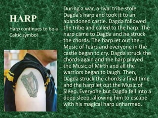 During a war, a rival tribe stole
Dagda’s harp and took it to an
abandoned castle. Dagda followed
Harp continues to be a the tribe and called to the harp. The
harp came to Dagda and he struck
Celtic symbol
the chords. The harp let out the
Music of Tears and everyone in the
castle began to cry. Dagda struck the
chords again and the harp played
the Music of Mirth and all the
warriors began to laugh. Then,
Dagda struck the chords a final time
and the harp let out the Music of
Sleep. Everyone but Dagda fell into a
deep sleep, allowing him to escape
with his magical harp unharmed.

HARP

 