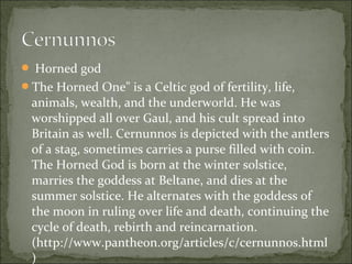  Horned god
The Horned One" is a Celtic god of fertility, life,

animals, wealth, and the underworld. He was
worshipped all over Gaul, and his cult spread into
Britain as well. Cernunnos is depicted with the antlers
of a stag, sometimes carries a purse filled with coin.
The Horned God is born at the winter solstice,
marries the goddess at Beltane, and dies at the
summer solstice. He alternates with the goddess of
the moon in ruling over life and death, continuing the
cycle of death, rebirth and reincarnation.
(http://www.pantheon.org/articles/c/cernunnos.html
)

 