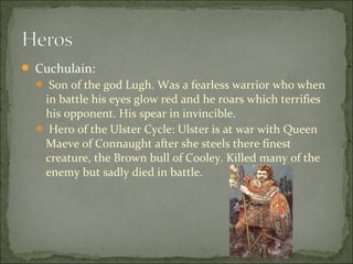  Cuchulain:
 Son of the god Lugh. Was a fearless warrior who when

in battle his eyes glow red and he roars which terrifies
his opponent. His spear in invincible.
 Hero of the Ulster Cycle: Ulster is at war with Queen
Maeve of Connaught after she steels there finest
creature, the Brown bull of Cooley. Killed many of the
enemy but sadly died in battle.

 