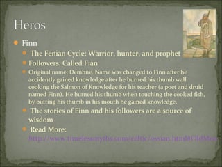  Finn
 The Fenian Cycle: Warrior, hunter, and prophet
 Followers: Called Fian
 Original name: Demhne. Name was changed to Finn after he

accidently gained knowledge after he burned his thumb wall
cooking the Salmon of Knowledge for his teacher (a poet and druid
named Finn). He burned his thumb when touching the cooked fish,
by butting his thumb in his mouth he gained knowledge.

 The stories of Finn and his followers are a source of

wisdom
 Read More:
http://www.timelessmyths.com/celtic/ossian.html#OldMen

 