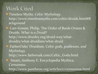 Timeless Myths. Celtic Mythology.

http://www.timelessmyths.com/celtic/druids.html#B
ackground
 Carr-Gomm, Philip. The Order of Bards Ovates &
Druids. What is a Druid?
http://www.druidry.org/druid-way/whatdruidry/what-druidism/what-druid
 FatherOaks’ Druidism. Celtic gods, goddesses, and
Mythology.
http://www.fatheroak.com/Celtic_Gods.html
 Smart, Anthony E. Encyclopedia Mythica.
Cernunnos.
http://www.pantheon.org/articles/c/cernunnos.html

 
