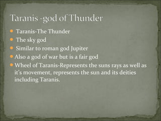  Taranis-The Thunder
 The sky god
 Similar to roman god Jupiter
Also a god of war but is a fair god
Wheel of Taranis-Represents the suns rays as well as

it’s movement, represents the sun and its deities
including Taranis.

 