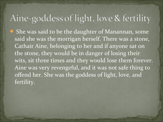  She was said to be the daughter of Manannan, some

said she was the morrigan herself. There was a stone,
Cathair Aine, belonging to her and if anyone sat on
the stone, they would be in danger of losing their
wits, sit three times and they would lose them forever.
Aine was very revengeful, and it was not safe thing to
offend her. She was the goddess of light, love, and
fertility.

 