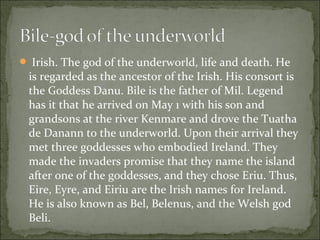  Irish. The god of the underworld, life and death. He

is regarded as the ancestor of the Irish. His consort is
the Goddess Danu. Bile is the father of Mil. Legend
has it that he arrived on May 1 with his son and
grandsons at the river Kenmare and drove the Tuatha
de Danann to the underworld. Upon their arrival they
met three goddesses who embodied Ireland. They
made the invaders promise that they name the island
after one of the goddesses, and they chose Eriu. Thus,
Eire, Eyre, and Eiriu are the Irish names for Ireland.
He is also known as Bel, Belenus, and the Welsh god
Beli.

 