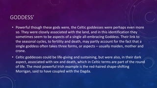 GODDESS’
• Powerful though these gods were, the Celtic goddesses were perhaps even more
so. They were closely associated with the land, and in this identification they
sometimes seem to be aspects of a single all-embracing Goddess. Their link to
the seasonal cycles, to fertility and death, may partly account for the fact that a
single goddess often takes three forms, or aspects – usually maiden, mother and
crone.
• Celtic goddesses could be life-giving and sustaining, but were also, in their dark
aspect, associated with sex and death, which in Celtic terms are part of the round
of life. The most powerful Irish example is the red-haired shape-shifting
Morrigan, said to have coupled with the Dagda.
 