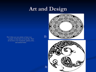 Art and Design The Celtics are very artistic so here is an example of what their art looks like. Their art involves a lot of patterns, spirals, color, and animal forms.  2) 3) 