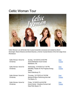 Celtic Woman Tour  
 
 
Celtic Woman is an all­female Irish musical ensemble conceived and created by David 
Kavanagh, Sharon Browne and David Downes, a former musical director of the Irish stage show 
Riverdance 
 
 
Celtic Woman: Home for 
Christmas 
Sunday, 12/13/2015 at 8:00 PM 
Sands Bethlehem Event Center 
Bethlehem, PA 
View 
Tickets 
Celtic Woman: Home for 
Christmas 
Wednesday, 12/16/2015 at 7:30 PM 
Mahaffey Theater At The Progress Energy 
Center 
Saint Petersburg, FL 
View 
Tickets 
Celtic Woman: Home for 
Christmas 
Thursday, 12/17/2015 at 7:00 PM 
Barbara B Mann Performing Arts Hall 
Fort Myers, FL 
View 
Tickets 
Celtic Woman: Home for 
Christmas 
Friday, 12/18/2015 at 8:00 PM 
Kravis Center ­ Dreyfoos Concert Hall 
West Palm Beach, FL 
View 
Tickets 
 