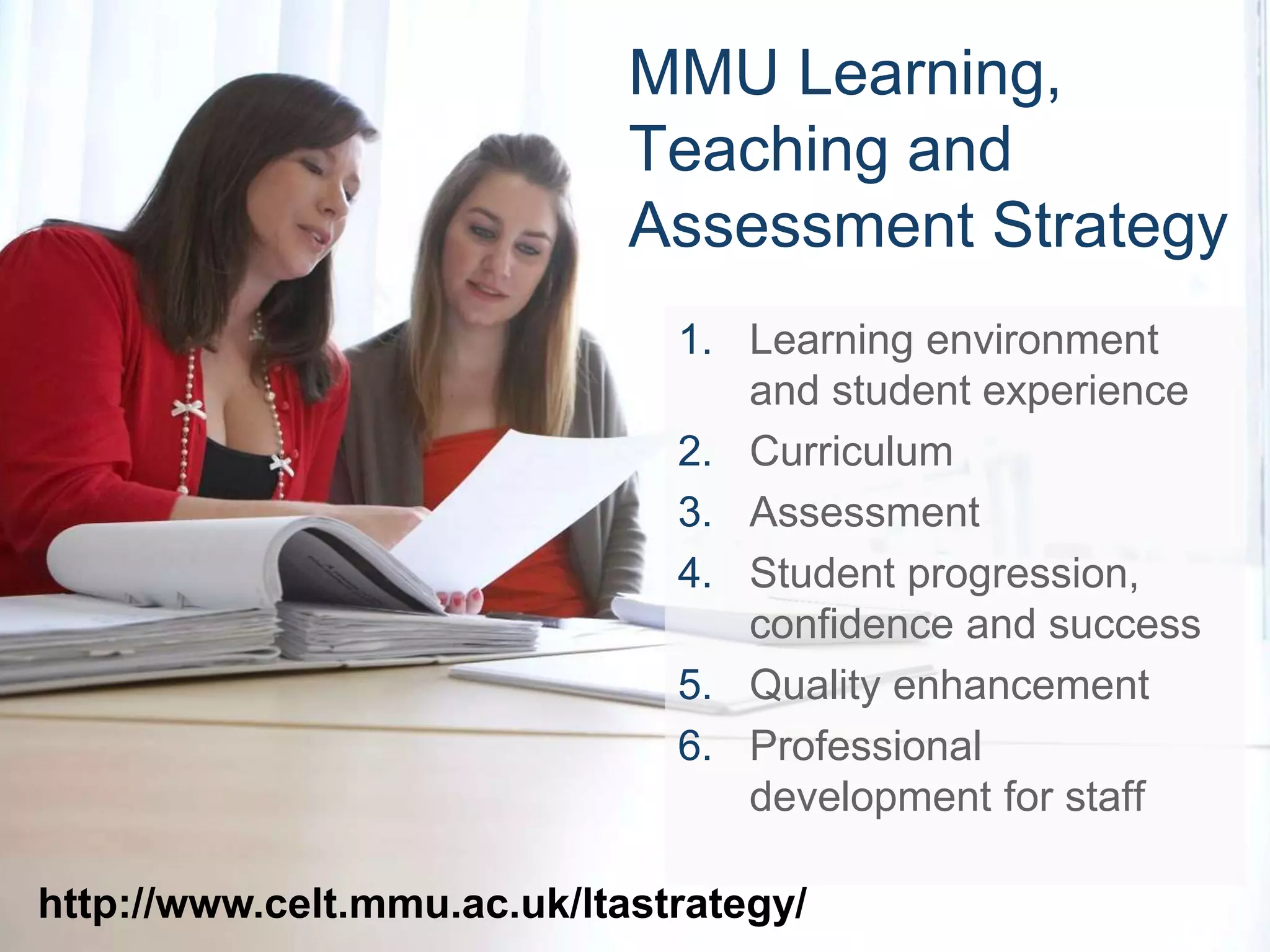 MMU Learning, 
Teaching and 
Assessment Strategy 
1. Learning environment 
and student experience 
2. Curriculum 
3. Assessment 
4. Student progression, 
confidence and success 
5. Quality enhancement 
6. Professional 
development for staff 
http://www.celt.mmu.ac.uk/ltastrategy/ 
 