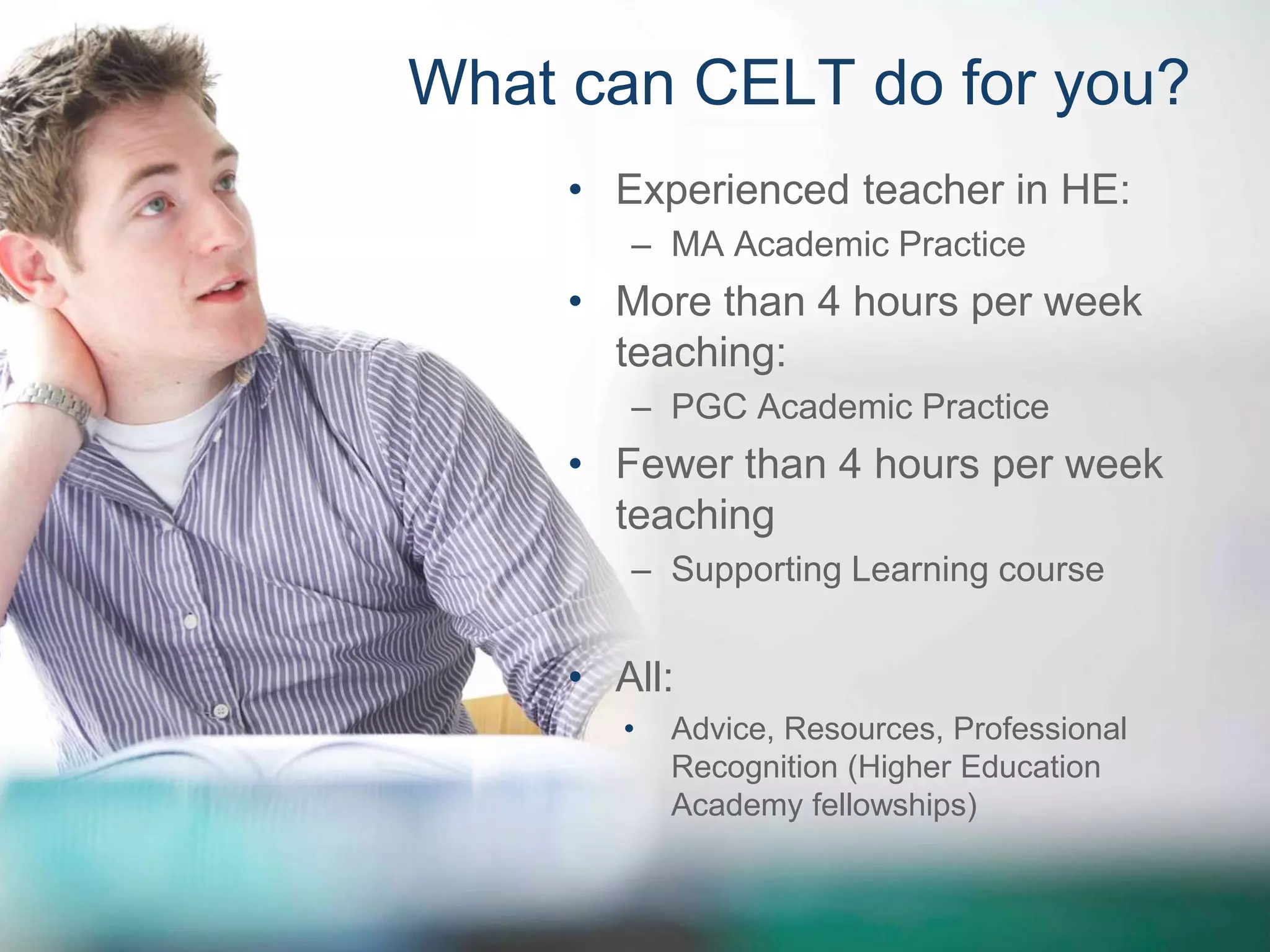 What can CELT do for you? 
• Experienced teacher in HE: 
– MA Academic Practice 
• More than 4 hours per week 
teaching: 
– PGC Academic Practice 
• Fewer than 4 hours per week 
teaching 
– Supporting Learning course 
• All: 
• Advice, Resources, Professional 
Recognition (Higher Education 
Academy fellowships) 
 