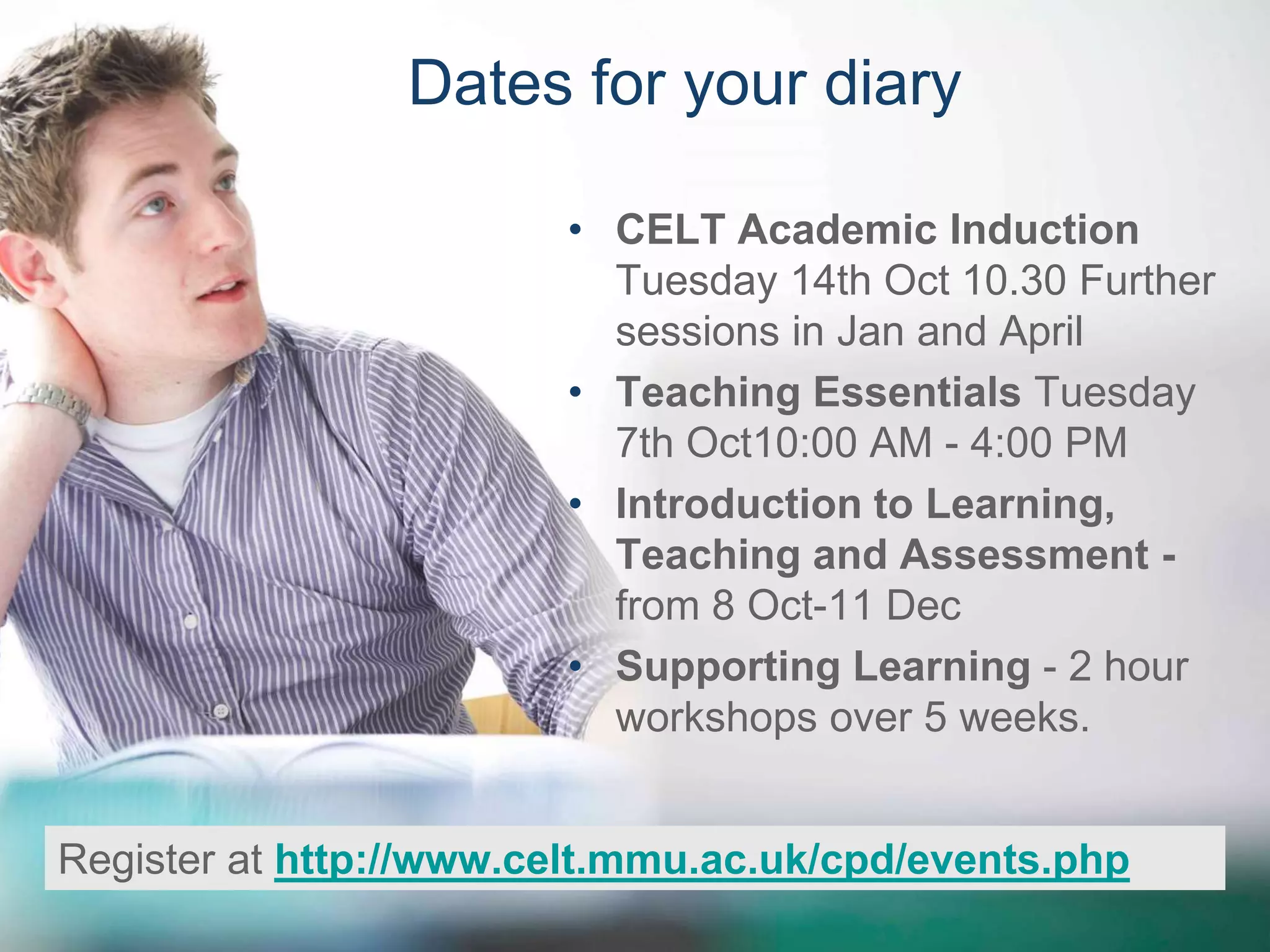 Dates for your diary 
• CELT Academic Induction 
Tuesday 14th Oct 10.30 Further 
sessions in Jan and April 
• Teaching Essentials Tuesday 
7th Oct10:00 AM - 4:00 PM 
• Introduction to Learning, 
Teaching and Assessment - 
from 8 Oct-11 Dec 
• Supporting Learning - 2 hour 
workshops over 5 weeks. 
Register at http://www.celt.mmu.ac.uk/cpd/events.php 
 