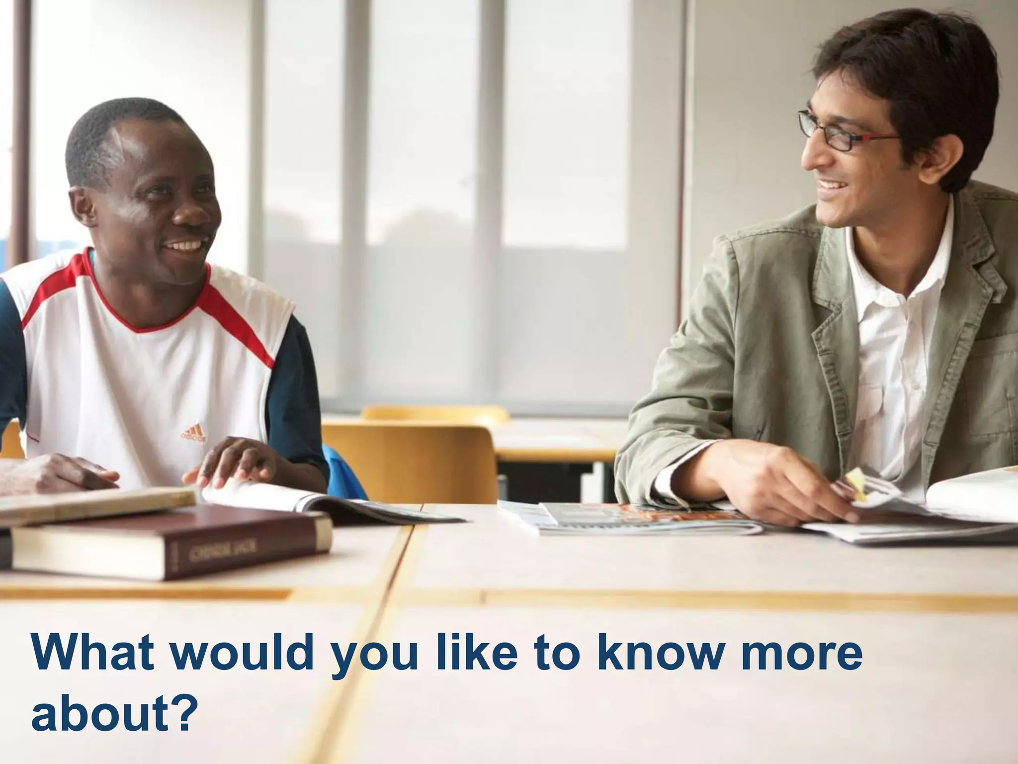 What would you like to know more 
about? 
