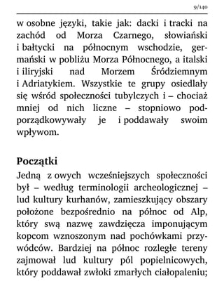 w osobne języki, takie jak: dacki i tracki na
zachód od Morza Czarnego, słowiański
i bałtycki na północnym wschodzie, ger-
mański w pobliżu Morza Północnego, a italski
i iliryjski nad Morzem Śródziemnym
i Adriatykiem. Wszystkie te grupy osiedlały
się wśród społeczności tubylczych i – chociaż
mniej od nich liczne – stopniowo pod-
porządkowywały je i poddawały swoim
wpływom.
Początki
Jedną z owych wcześniejszych społeczności
był – według terminologii archeologicznej –
lud kultury kurhanów, zamieszkujący obszary
położone bezpośrednio na północ od Alp,
który swą nazwę zawdzięcza imponującym
kopcom wznoszonym nad pochówkami przy-
wódców. Bardziej na północ rozległe tereny
zajmował lud kultury pól popielnicowych,
który poddawał zwłoki zmarłych ciałopaleniu;
9/140
 