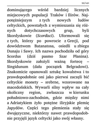 dominującego wśród bardziej licznych
miejscowych populacji Traków i Ilirów. Naj-
potężniejszym z tych nowych ludów
celtyckich, powstałych z wymieszania się róż-
nych dotychczasowych grup, byli
Skordyskowie (Scordisci). Uformowali się
z tych, którzy po powrocie z Grecji, pod
dowództwem Batanatosa, osiedli u zbiegu
Dunaju i Sawy. Ich nazwa pochodziła od góry
Scordus (dziś pasmo Szar Płanina).
Skordyskowie założyli ważną fortecę –
Singidunum (dała początek Belgradowi).
Znakomicie opanowali sztukę kowalstwa i to
prawdopodobnie oni jako pierwsi zaczęli bić
celtyckie monety – srebrne, wzorowane na
macedońskich. Wywarli silny wpływ na cały
okoliczny region, zwłaszcza w kierunku
południowo-zachodnim, gdzie między nimi
a Adriatykiem żyło potężne iliryjskie plemię
Japydów. Części tego plemienia stały się
dwujęzyczne, niektórzy nawet prawdopodob-
nie przyjęli język celtycki jako swój własny.
99/140
 