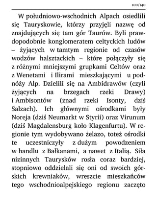 W południowo-wschodnich Alpach osiedlili
się Tauryskowie, którzy przyjęli nazwę od
znajdujących się tam gór Taurów. Byli praw-
dopodobnie konglomeratem celtyckich ludów
– żyjących w tamtym regionie od czasów
wodzów halsztackich – które połączyły się
z różnymi mniejszymi grupkami Celtów oraz
z Wenetami i Ilirami mieszkającymi u pod-
nóży Alp. Dzielili się na Ambidrawów (czyli
żyjących na brzegach rzeki Drawy)
i Ambisontów (znad rzeki Isonty, dziś
Salzach). Ich głównymi ośrodkami były
Noreja (dziś Neumarkt w Styrii) oraz Virunum
(dziś Magdalensburg koło Klagenfurtu). W re-
gionie tym wydobywano żelazo, toteż ośrodki
te uczestniczyły z dużym powodzeniem
w handlu z Bałkanami, a nawet z Italią. Siła
nizinnych Taurysków rosła coraz bardziej,
stopniowo oddzielali się oni od swoich gór-
skich krewniaków, wreszcie mieszkańców
tego wschodnioalpejskiego regionu zaczęto
100/140
 