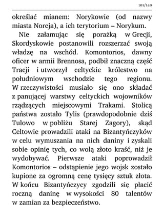 określać mianem: Norykowie (od nazwy
miasta Noreja), a ich terytorium – Norykum.
Nie załamując się porażką w Grecji,
Skordyskowie postanowili rozszerzać swoją
władzę na wschód. Komontorios, dawny
oficer w armii Brennosa, podbił znaczną część
Tracji i utworzył celtyckie królestwo na
południowym wschodzie tego regionu.
W rzeczywistości musiało się ono składać
z panującej warstwy celtyckich wojowników
rządzących miejscowymi Trakami. Stolicą
państwa zostało Tylis (prawdopodobnie dziś
Tulowo w pobliżu Starej Zagory), skąd
Celtowie prowadzili ataki na Bizantyńczyków
w celu wymuszania na nich daniny i zyskali
sobie opinię tych, co wolą złoto kraść, niż je
wydobywać. Pierwsze ataki poprowadził
Komontorios – odstąpienie jego wojsk zostało
kupione za ogromną cenę tysięcy sztuk złota.
W końcu Bizantyńczycy zgodzili się płacić
roczną daninę w wysokości 80 talentów
w zamian za bezpieczeństwo.
101/140
 