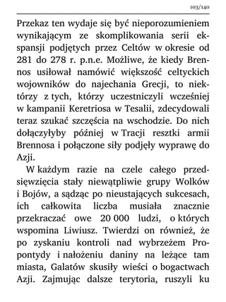 Przekaz ten wydaje się być nieporozumieniem
wynikającym ze skomplikowania serii ek-
spansji podjętych przez Celtów w okresie od
281 do 278 r. p.n.e. Możliwe, że kiedy Bren-
nos usiłował namówić większość celtyckich
wojowników do najechania Grecji, to niek-
tórzy z tych, którzy uczestniczyli wcześniej
w kampanii Keretriosa w Tesalii, zdecydowali
teraz szukać szczęścia na wschodzie. Do nich
dołączyłyby później w Tracji resztki armii
Brennosa i połączone siły podjęły wyprawę do
Azji.
W każdym razie na czele całego przed-
sięwzięcia stały niewątpliwie grupy Wolków
i Bojów, a sądząc po nieustających sukcesach,
ich całkowita liczba musiała znacznie
przekraczać owe 20 000 ludzi, o których
wspomina Liwiusz. Twierdzi on również, że
po zyskaniu kontroli nad wybrzeżem Pro-
pontydy i nałożeniu daniny na leżące tam
miasta, Galatów skusiły wieści o bogactwach
Azji. Zajmując dalsze terytoria, ruszyli ku
103/140
 