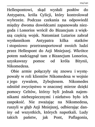 Hellespontowi, skąd wysłali posłów do
Antypatra, króla Cylicji, który kontrolował
wybrzeże. Podczas czekania na odpowiedź
między dwoma dowódcami zapanowała niez-
goda i Lonorios wrócił do Bizancjum z więk-
szą częścią wojsk. Natomiast Lutarios zabrał
wysłannikom Antypatra kilka statków
i stopniowo przetransportował swoich ludzi
przez Hellespont do Azji Mniejszej. Wkrótce
potem nadciągnął tam z Bizancjum Lonorios,
uzyskawszy pomoc od króla Bitynii,
Nikomedesa.
Obie armie połączyły się znowu i wystę-
powały w roli klientów Nikomedesa w wojnie
z jego rywalem, Zybojtesem. Nikomedes
odniósł zwycięstwo w znacznej mierze dzięki
pomocy Celtów, którzy byli jednak najem-
nikami niebezpiecznymi i niełatwo było ich
zaspokoić. Nie zważając na Nikomedesa,
ruszyli w głąb Azji Mniejszej, odbierając dan-
iny od wszystkich, których napotkali. Ludy
takich państw, jak Pont, Paflagonia,
104/140
 