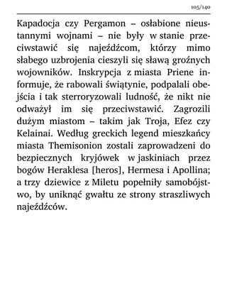 Kapadocja czy Pergamon – osłabione nieus-
tannymi wojnami – nie były w stanie prze-
ciwstawić się najeźdźcom, którzy mimo
słabego uzbrojenia cieszyli się sławą groźnych
wojowników. Inskrypcja z miasta Priene in-
formuje, że rabowali świątynie, podpalali obe-
jścia i tak sterroryzowali ludność, że nikt nie
odważył im się przeciwstawić. Zagrozili
dużym miastom – takim jak Troja, Efez czy
Kelainai. Według greckich legend mieszkańcy
miasta Themisonion zostali zaprowadzeni do
bezpiecznych kryjówek w jaskiniach przez
bogów Heraklesa [heros], Hermesa i Apollina;
a trzy dziewice z Miletu popełniły samobójst-
wo, by uniknąć gwałtu ze strony straszliwych
najeźdźców.
105/140
 