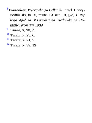 8
Pauzaniasz, Wędrówka po Helladzie, przeł. Henryk
Podbielski, ks. X, rozdz. 19, ust. 10, [w:] U stóp
boga Apollina. Z Pauzaniasza Wędrówki po Hel-
ladzie, Wrocław 1989.
9
Tamże, X, 20, 7.
10
Tamże, X, 23, 6.
11
Tamże, X, 21, 3.
12
Tamże, X, 22, 12.
 