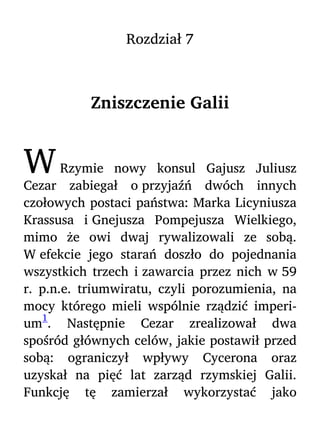 Rozdział 7
Zniszczenie Galii
WRzymie nowy konsul Gajusz Juliusz
Cezar zabiegał o przyjaźń dwóch innych
czołowych postaci państwa: Marka Licyniusza
Krassusa i Gnejusza Pompejusza Wielkiego,
mimo że owi dwaj rywalizowali ze sobą.
W efekcie jego starań doszło do pojednania
wszystkich trzech i zawarcia przez nich w 59
r. p.n.e. triumwiratu, czyli porozumienia, na
mocy którego mieli wspólnie rządzić imperi-
um
1
. Następnie Cezar zrealizował dwa
spośród głównych celów, jakie postawił przed
sobą: ograniczył wpływy Cycerona oraz
uzyskał na pięć lat zarząd rzymskiej Galii.
Funkcję tę zamierzał wykorzystać jako
 