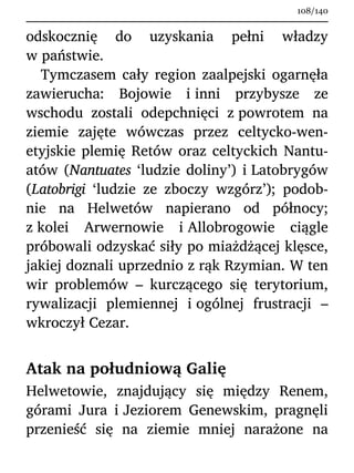 odskocznię do uzyskania pełni władzy
w państwie.
Tymczasem cały region zaalpejski ogarnęła
zawierucha: Bojowie i inni przybysze ze
wschodu zostali odepchnięci z powrotem na
ziemie zajęte wówczas przez celtycko-wen-
etyjskie plemię Retów oraz celtyckich Nantu-
atów (Nantuates ‘ludzie doliny’) i Latobrygów
(Latobrigi ‘ludzie ze zboczy wzgórz’); podob-
nie na Helwetów napierano od północy;
z kolei Arwernowie i Allobrogowie ciągle
próbowali odzyskać siły po miażdżącej klęsce,
jakiej doznali uprzednio z rąk Rzymian. W ten
wir problemów – kurczącego się terytorium,
rywalizacji plemiennej i ogólnej frustracji –
wkroczył Cezar.
Atak na południową Galię
Helwetowie, znajdujący się między Renem,
górami Jura i Jeziorem Genewskim, pragnęli
przenieść się na ziemie mniej narażone na
108/140
 