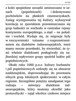 z kolei spopielone szczątki umieszczano w ur-
nach (popielnicach) i dokonywano
pochówków na płaskich cmentarzyskach.
Zasięg występowania tej kultury wykazywał
korelację ze zjawiskiem przemieszczania się
grup ludności ze wschodu w centralne rejony
kontynentu europejskiego, a stąd – na połud-
nie i wschód. Wydaje się, że migracje były
w rzeczywistości tożsame z rozprzestrzeni-
aniem się dialektów indoeuropejskich, toteż
mamy mocne przesłanki, by stwierdzić, że ty-
mi właśnie dialektami posługiwały się na-
jbardziej wpływowe grupy spośród ludów pól
popielnicowych.
Około roku 1000 p.n.e. kultury kurhanów
i pól popielnicowych zetknęły się na obszarze
naddunajskim, doprowadzając do powstania
silnych grup lokalnych społeczności w całym
regionie. Szczególnie potężny amalgamat tego
rodzaju – mówiący dialektem ind-
oeuropejskim, który możemy określić jako
protoceltycki – zajął wkrótce czołowe miejsce
10/140
 
