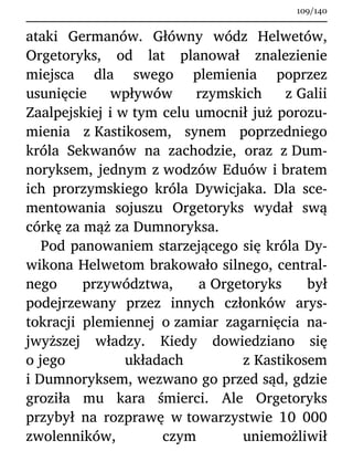 ataki Germanów. Główny wódz Helwetów,
Orgetoryks, od lat planował znalezienie
miejsca dla swego plemienia poprzez
usunięcie wpływów rzymskich z Galii
Zaalpejskiej i w tym celu umocnił już porozu-
mienia z Kastikosem, synem poprzedniego
króla Sekwanów na zachodzie, oraz z Dum-
noryksem, jednym z wodzów Eduów i bratem
ich prorzymskiego króla Dywicjaka. Dla sce-
mentowania sojuszu Orgetoryks wydał swą
córkę za mąż za Dumnoryksa.
Pod panowaniem starzejącego się króla Dy-
wikona Helwetom brakowało silnego, central-
nego przywództwa, a Orgetoryks był
podejrzewany przez innych członków arys-
tokracji plemiennej o zamiar zagarnięcia na-
jwyższej władzy. Kiedy dowiedziano się
o jego układach z Kastikosem
i Dumnoryksem, wezwano go przed sąd, gdzie
groziła mu kara śmierci. Ale Orgetoryks
przybył na rozprawę w towarzystwie 10 000
zwolenników, czym uniemożliwił
109/140
 
