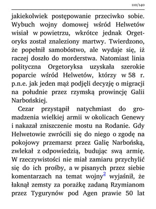 jakiekolwiek postępowanie przeciwko sobie.
Wybuch wojny domowej wśród Helwetów
wisiał w powietrzu, wkrótce jednak Orget-
oryks został znaleziony martwy. Twierdzono,
że popełnił samobóstwo, ale wydaje się, iż
raczej doszło do morderstwa. Natomiast linia
polityczna Orgetoryksa uzyskała szerokie
poparcie wśród Helwetów, którzy w 58 r.
p.n.e. jak jeden mąż podjęli decyzję o migracji
na południe przez rzymską prowincję Galii
Narbońskiej.
Cezar przystąpił natychmiast do gro-
madzenia wielkiej armii w okolicach Genewy
i nakazał zniszczenie mostu na Rodanie. Gdy
Helwetowie zwrócili się do niego o zgodę na
pokojowy przemarsz przez Galię Narbońską,
zwlekał z odpowiedzią, budując swą armię.
W rzeczywistości nie miał zamiaru przychylić
się do ich prośby, a w pisanych przez siebie
komentarzach na temat wojny
2
wyjaśnił, że
łaknął zemsty za porażkę zadaną Rzymianom
przez Tygurynów pod Agen prawie 50 lat
110/140
 