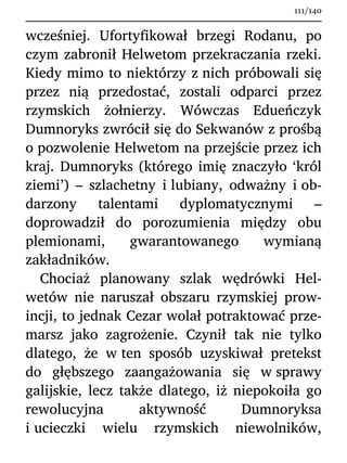 wcześniej. Ufortyfikował brzegi Rodanu, po
czym zabronił Helwetom przekraczania rzeki.
Kiedy mimo to niektórzy z nich próbowali się
przez nią przedostać, zostali odparci przez
rzymskich żołnierzy. Wówczas Edueńczyk
Dumnoryks zwrócił się do Sekwanów z prośbą
o pozwolenie Helwetom na przejście przez ich
kraj. Dumnoryks (którego imię znaczyło ‘król
ziemi’) – szlachetny i lubiany, odważny i ob-
darzony talentami dyplomatycznymi –
doprowadził do porozumienia między obu
plemionami, gwarantowanego wymianą
zakładników.
Chociaż planowany szlak wędrówki Hel-
wetów nie naruszał obszaru rzymskiej prow-
incji, to jednak Cezar wolał potraktować prze-
marsz jako zagrożenie. Czynił tak nie tylko
dlatego, że w ten sposób uzyskiwał pretekst
do głębszego zaangażowania się w sprawy
galijskie, lecz także dlatego, iż niepokoiła go
rewolucyjna aktywność Dumnoryksa
i ucieczki wielu rzymskich niewolników,
111/140
 